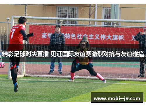 精彩足球对决直播 见证国际友谊赛激烈对抗与友谊碰撞