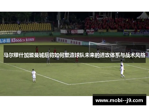 马尔穆什加盟曼城后将如何塑造球队未来的进攻体系与战术风格