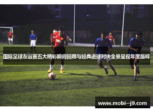 国际足球友谊赛五大精彩瞬间回顾与经典进球对决全景呈现年度巅峰 国际足球友谊赛五大精彩瞬间回顾与经典进球对决全景呈现年度巅峰