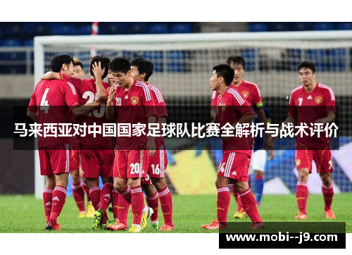 马来西亚对中国国家足球队比赛全解析与战术评价 马来西亚对中国国家足球队比赛全解析与战术评价